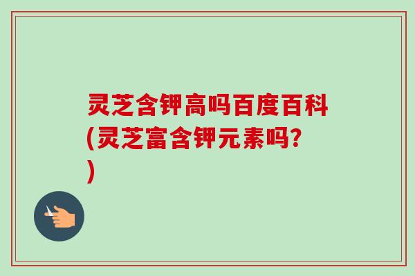 灵芝含钾高吗百度百科(灵芝富含钾元素吗?)-第1张图片-卓越灵芝孢子粉 灵芝含钾高吗百度百科(灵芝富含钾元素吗?)-第1张图片-卓越灵芝孢子粉