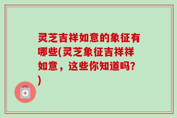 灵芝吉祥如意的象征有哪些(灵芝象征吉祥祥如意,这些你知道吗?)-第1张图片-卓越灵芝孢子粉 灵芝吉祥如意的象征有哪些(灵芝象征吉祥祥如意,这些你知道吗?)-第1张图片-卓越灵芝孢子粉