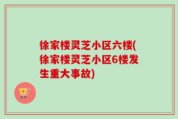 徐家楼灵芝小区六楼(徐家楼灵芝小区6楼发生重大事故)-第1张图片-卓越灵芝孢子粉 徐家楼灵芝小区六楼(徐家楼灵芝小区6楼发生重大事故)-第1张图片-卓越灵芝孢子粉