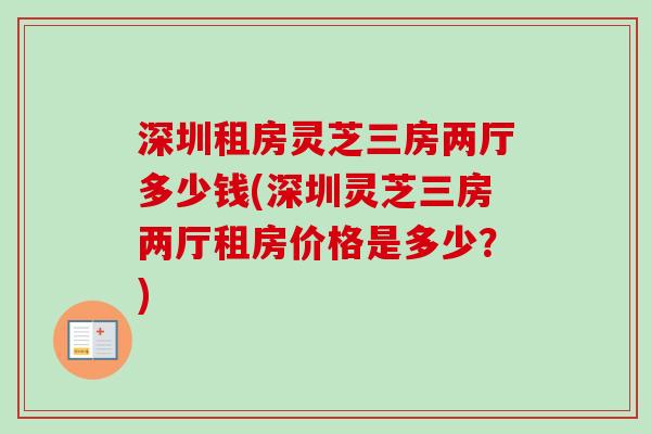 深圳租房灵芝三房两厅多少钱(深圳灵芝三房两厅租房价格是多少？)-第1张图片-卓越灵芝孢子粉