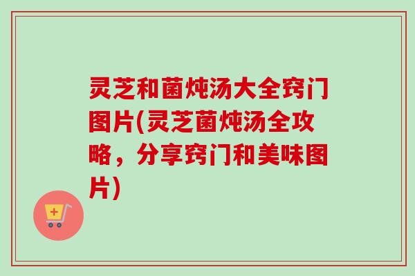 灵芝和菌炖汤大全窍门图片(灵芝菌炖汤全攻略，分享窍门和美味图片)-第1张图片-卓越灵芝孢子粉