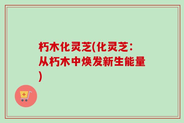 朽木化灵芝(化灵芝:从朽木中焕发新生能量)-第1张图片-卓越灵芝孢子粉 朽木化灵芝(化灵芝:从朽木中焕发新生能量)-第1张图片-卓越灵芝孢子粉
