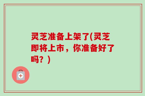 灵芝准备上架了(灵芝即将上市,你准备好了吗?)-第1张图片-卓越灵芝孢子粉 灵芝准备上架了(灵芝即将上市,你准备好了吗?)-第1张图片-卓越灵芝孢子粉