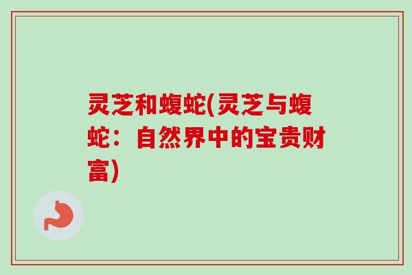 灵芝和蝮蛇(灵芝与蝮蛇:自然界中的宝贵财富)-第1张图片-卓越灵芝孢子粉 灵芝和蝮蛇(灵芝与蝮蛇:自然界中的宝贵财富)-第1张图片-卓越灵芝孢子粉