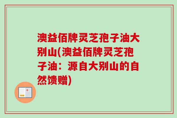 澳益佰牌灵芝孢子油大别山(澳益佰牌灵芝孢子油:源自大别山的自然馈赠)-第1张图片-卓越灵芝孢子粉 澳益佰牌灵芝孢子油大别山(澳益佰牌灵芝孢子油:源自大别山的自然馈赠)-第1张图片-卓越灵芝孢子粉