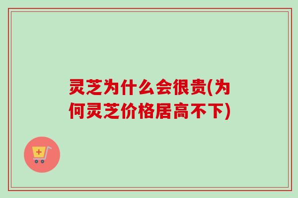 灵芝为什么会很贵(为何灵芝价格居高不下)-第1张图片-卓越灵芝孢子粉