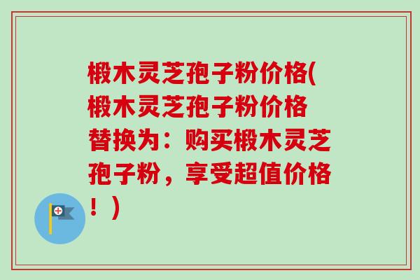 椴木灵芝孢子粉价格(椴木灵芝孢子粉价格 替换为：购买椴木灵芝孢子粉，享受超值价格！)-第1张图片-卓越灵芝孢子粉