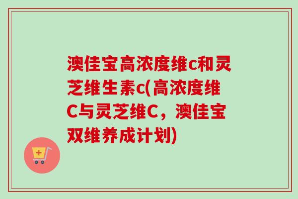 澳佳宝高浓度维c和灵芝维生素c(高浓度维C与灵芝维C，澳佳宝双维养成计划)-第1张图片-卓越灵芝孢子粉