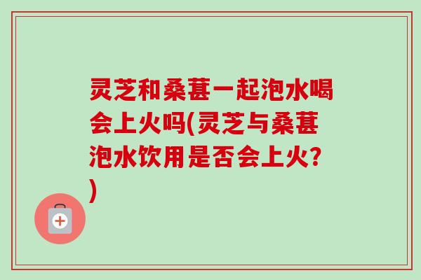 灵芝和桑葚一起泡水喝会上火吗(灵芝与桑葚泡水饮用是否会上火?)-第1张图片-卓越灵芝孢子粉 灵芝和桑葚一起泡水喝会上火吗(灵芝与桑葚泡水饮用是否会上火?)-第1张图片-卓越灵芝孢子粉