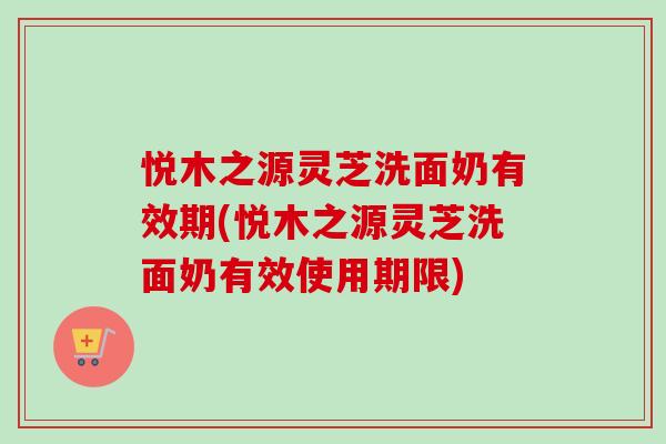 悦木之源灵芝洗面奶有效期(悦木之源灵芝洗面奶有效使用期限)-第1张图片-卓越灵芝孢子粉 悦木之源灵芝洗面奶有效期(悦木之源灵芝洗面奶有效使用期限)-第1张图片-卓越灵芝孢子粉