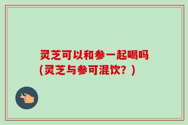 灵芝可以和参一起喝吗(灵芝与参可混饮?)-第1张图片-卓越灵芝孢子粉 灵芝可以和参一起喝吗(灵芝与参可混饮?)-第1张图片-卓越灵芝孢子粉