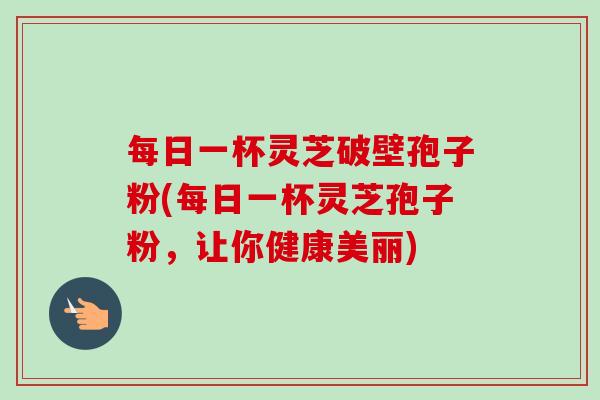 每日一杯灵芝破壁孢子粉(每日一杯灵芝孢子粉,让你健康美丽)-第1张图片-卓越灵芝孢子粉 每日一杯灵芝破壁孢子粉(每日一杯灵芝孢子粉,让你健康美丽)-第1张图片-卓越灵芝孢子粉