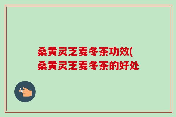 桑黄灵芝麦冬茶功效(桑黄灵芝麦冬茶的好处-第1张图片-卓越灵芝孢子粉 桑黄灵芝麦冬茶功效(桑黄灵芝麦冬茶的好处-第1张图片-卓越灵芝孢子粉