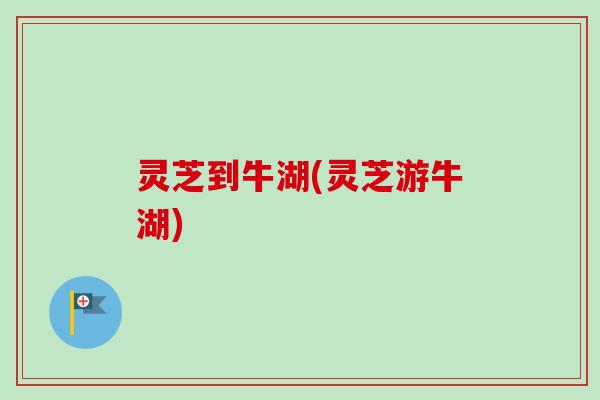 灵芝到牛湖(灵芝游牛湖)-第1张图片-卓越灵芝孢子粉