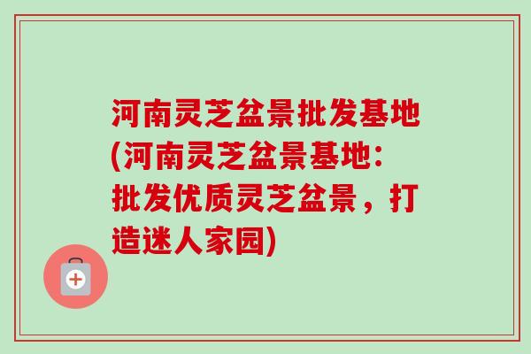 河南灵芝盆景批发基地(河南灵芝盆景基地：批发优质灵芝盆景，打造迷人家园)-第1张图片-卓越灵芝孢子粉