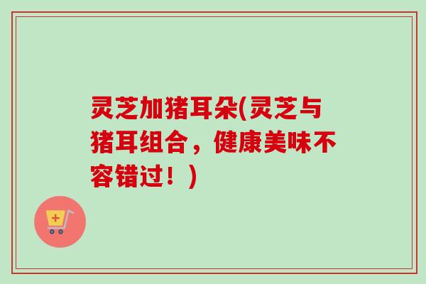 灵芝加猪耳朵(灵芝与猪耳组合,健康美味不容错过!)-第1张图片-卓越灵芝孢子粉 灵芝加猪耳朵(灵芝与猪耳组合,健康美味不容错过!)-第1张图片-卓越灵芝孢子粉