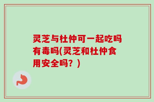 灵芝与杜仲可一起吃吗有毒吗(灵芝和杜仲食用安全吗？)-第1张图片-卓越灵芝孢子粉
