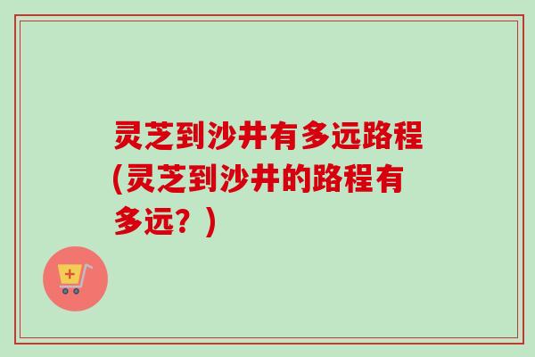 灵芝到沙井有多远路程(灵芝到沙井的路程有多远？)-第1张图片-卓越灵芝孢子粉