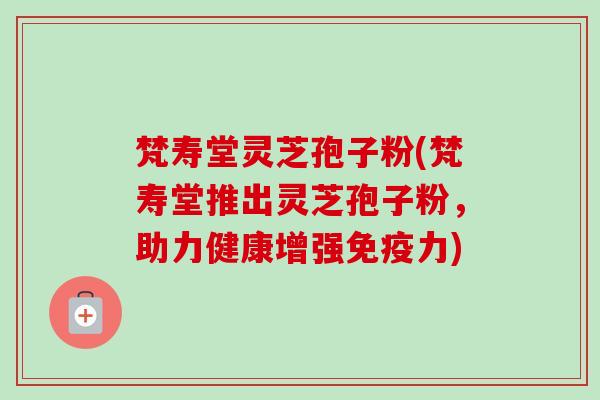 梵寿堂灵芝孢子粉(梵寿堂推出灵芝孢子粉,助力健康增强免疫力)-第1张图片-卓越灵芝孢子粉 梵寿堂灵芝孢子粉(梵寿堂推出灵芝孢子粉,助力健康增强免疫力)-第1张图片-卓越灵芝孢子粉