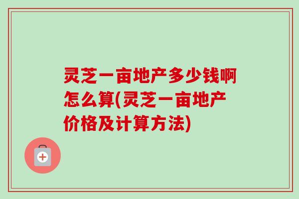 灵芝一亩地产多少钱啊怎么算(灵芝一亩地产价格及计算方法)-第1张图片-卓越灵芝孢子粉 灵芝一亩地产多少钱啊怎么算(灵芝一亩地产价格及计算方法)-第1张图片-卓越灵芝孢子粉