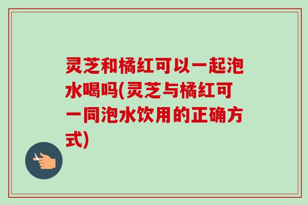 灵芝和橘红可以一起泡水喝吗(灵芝与橘红可一同泡水饮用的正确方式)-第1张图片-卓越灵芝孢子粉 灵芝和橘红可以一起泡水喝吗(灵芝与橘红可一同泡水饮用的正确方式)-第1张图片-卓越灵芝孢子粉