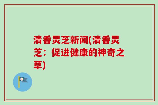 清香灵芝新闻(清香灵芝：促进健康的神奇之草)-第1张图片-卓越灵芝孢子粉