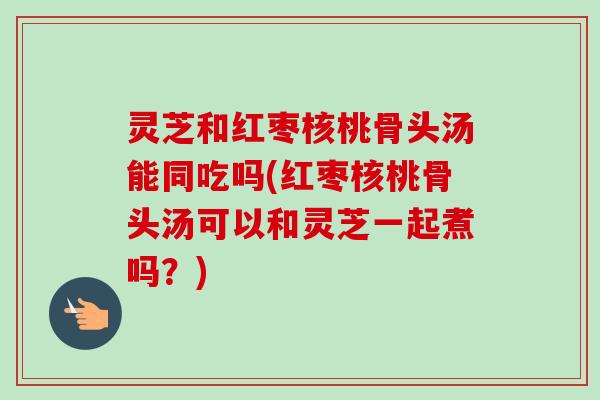灵芝和红枣核桃骨头汤能同吃吗(红枣核桃骨头汤可以和灵芝一起煮吗？)-第1张图片-卓越灵芝孢子粉