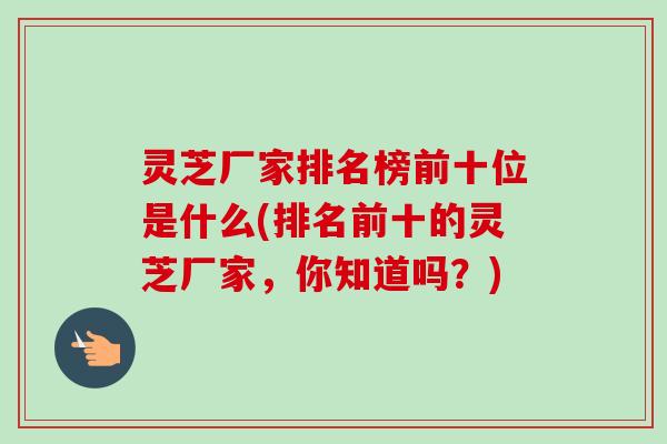 灵芝厂家排名榜前十位是什么(排名前十的灵芝厂家，你知道吗？)-第1张图片-卓越灵芝孢子粉