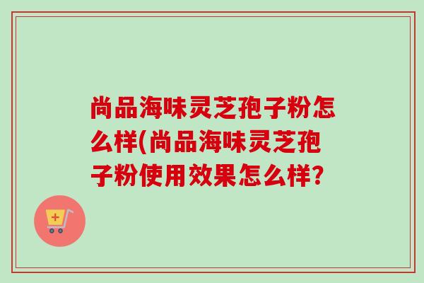 尚品海味灵芝孢子粉怎么样(尚品海味灵芝孢子粉使用效果怎么样?-第1张图片-卓越灵芝孢子粉 尚品海味灵芝孢子粉怎么样(尚品海味灵芝孢子粉使用效果怎么样?-第1张图片-卓越灵芝孢子粉