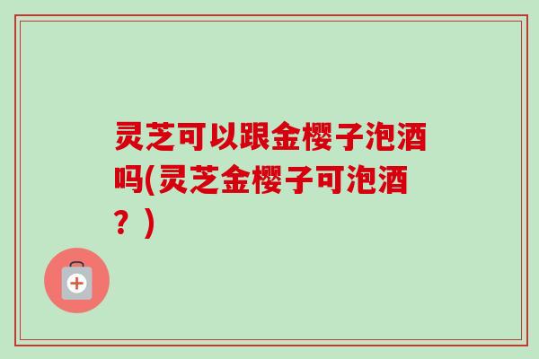 灵芝可以跟金樱子泡酒吗(灵芝金樱子可泡酒?)-第1张图片-卓越灵芝孢子粉 灵芝可以跟金樱子泡酒吗(灵芝金樱子可泡酒?)-第1张图片-卓越灵芝孢子粉