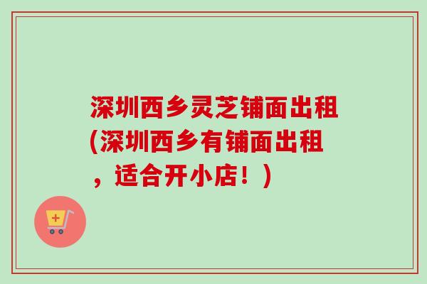 深圳西乡灵芝铺面出租(深圳西乡有铺面出租,适合开小店!)-第1张图片-卓越灵芝孢子粉 深圳西乡灵芝铺面出租(深圳西乡有铺面出租,适合开小店!)-第1张图片-卓越灵芝孢子粉