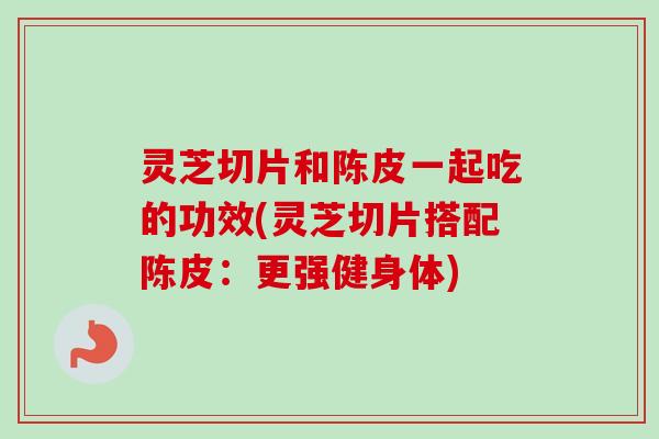 灵芝切片和陈皮一起吃的功效(灵芝切片搭配陈皮：更强健身体)-第1张图片-卓越灵芝孢子粉