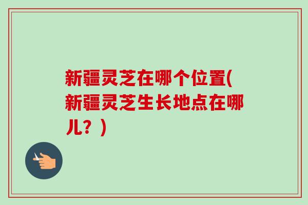 新疆灵芝在哪个位置(新疆灵芝生长地点在哪儿?)-第1张图片-卓越灵芝孢子粉 新疆灵芝在哪个位置(新疆灵芝生长地点在哪儿?)-第1张图片-卓越灵芝孢子粉