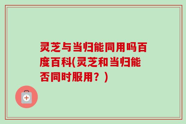 灵芝与当归能同用吗百度百科(灵芝和当归能否同时服用？)-第1张图片-卓越灵芝孢子粉
