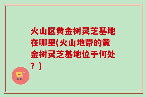 火山区黄金树灵芝基地在哪里(火山地带的黄金树灵芝基地位于何处？)-第1张图片-卓越灵芝孢子粉