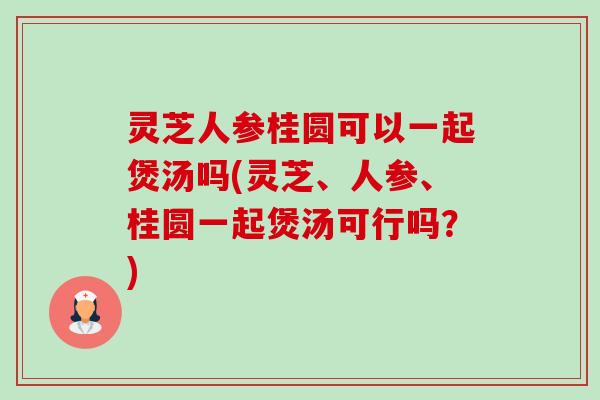 灵芝人参桂圆可以一起煲汤吗(灵芝、人参、桂圆一起煲汤可行吗?)-第1张图片-卓越灵芝孢子粉 灵芝人参桂圆可以一起煲汤吗(灵芝、人参、桂圆一起煲汤可行吗?)-第1张图片-卓越灵芝孢子粉