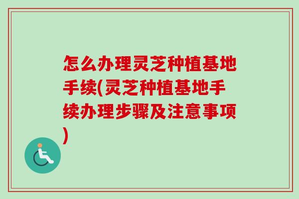 怎么办理灵芝种植基地手续(灵芝种植基地手续办理步骤及注意事项)-第1张图片-卓越灵芝孢子粉 怎么办理灵芝种植基地手续(灵芝种植基地手续办理步骤及注意事项)-第1张图片-卓越灵芝孢子粉