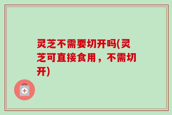 灵芝不需要切开吗(灵芝可直接食用，不需切开)-第1张图片-卓越灵芝孢子粉