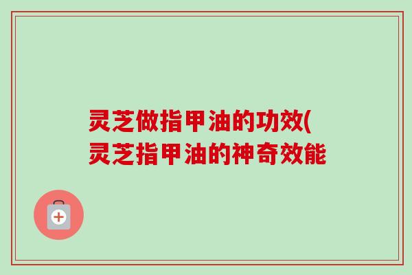 灵芝做指甲油的功效(灵芝指甲油的神奇效能-第1张图片-卓越灵芝孢子粉 灵芝做指甲油的功效(灵芝指甲油的神奇效能-第1张图片-卓越灵芝孢子粉
