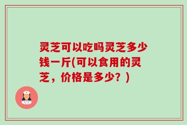 灵芝可以吃吗灵芝多少钱一斤(可以食用的灵芝，价格是多少？)-第1张图片-卓越灵芝孢子粉