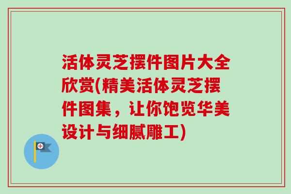 活体灵芝摆件图片大全欣赏(精美活体灵芝摆件图集,让你饱览华美设计与细腻雕工)-第1张图片-卓越灵芝孢子粉 活体灵芝摆件图片大全欣赏(精美活体灵芝摆件图集,让你饱览华美设计与细腻雕工)-第1张图片-卓越灵芝孢子粉