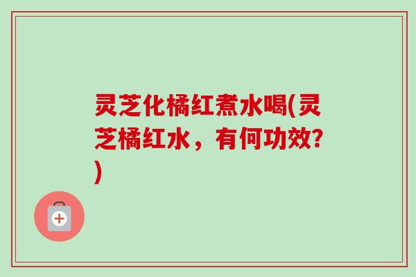 灵芝化橘红煮水喝(灵芝橘红水，有何功效？)-第1张图片-卓越灵芝孢子粉