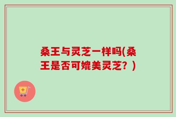 桑王与灵芝一样吗(桑王是否可媲美灵芝?)-第1张图片-卓越灵芝孢子粉 桑王与灵芝一样吗(桑王是否可媲美灵芝?)-第1张图片-卓越灵芝孢子粉