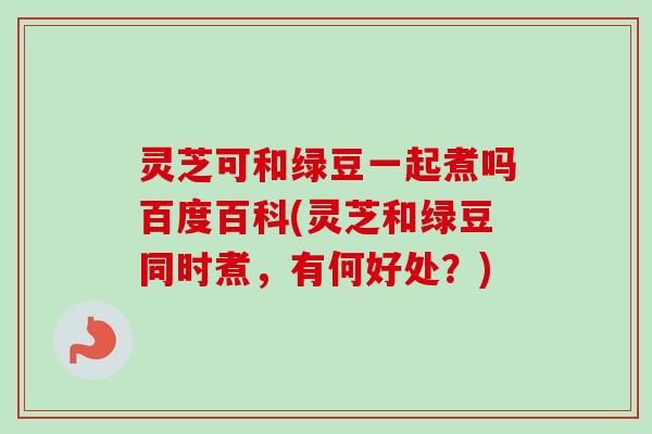 灵芝可和绿豆一起煮吗百度百科(灵芝和绿豆同时煮，有何好处？)-第1张图片-卓越灵芝孢子粉