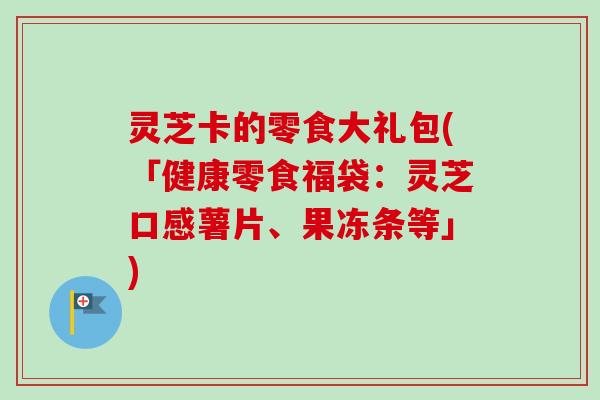 灵芝卡的零食大礼包(「健康零食福袋:灵芝口感薯片、果冻条等」)-第1张图片-卓越灵芝孢子粉 灵芝卡的零食大礼包(「健康零食福袋:灵芝口感薯片、果冻条等」)-第1张图片-卓越灵芝孢子粉