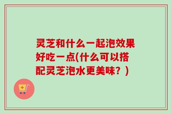 灵芝和什么一起泡效果好吃一点(什么可以搭配灵芝泡水更美味?)-第1张图片-卓越灵芝孢子粉 灵芝和什么一起泡效果好吃一点(什么可以搭配灵芝泡水更美味?)-第1张图片-卓越灵芝孢子粉