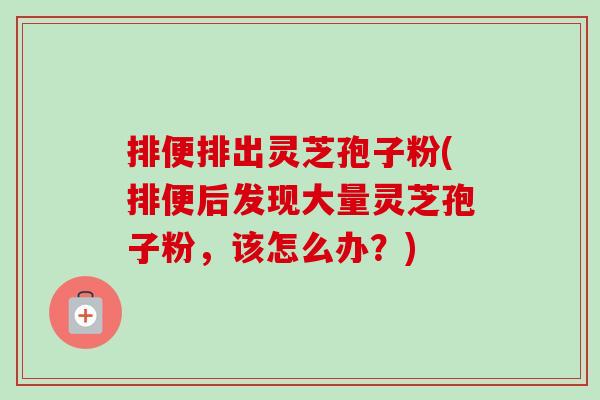 排便排出灵芝孢子粉(排便后发现大量灵芝孢子粉,该怎么办?)-第1张图片-卓越灵芝孢子粉 排便排出灵芝孢子粉(排便后发现大量灵芝孢子粉,该怎么办?)-第1张图片-卓越灵芝孢子粉