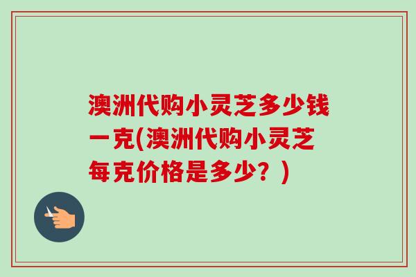 澳洲代购小灵芝多少钱一克(澳洲代购小灵芝每克价格是多少？)-第1张图片-卓越灵芝孢子粉