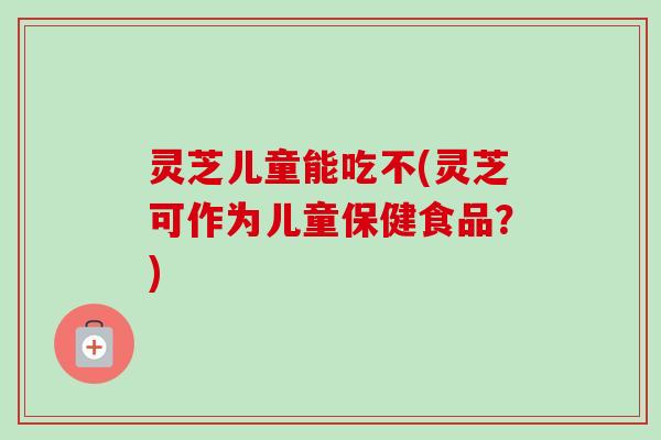 灵芝儿童能吃不(灵芝可作为儿童保健食品？)-第1张图片-卓越灵芝孢子粉