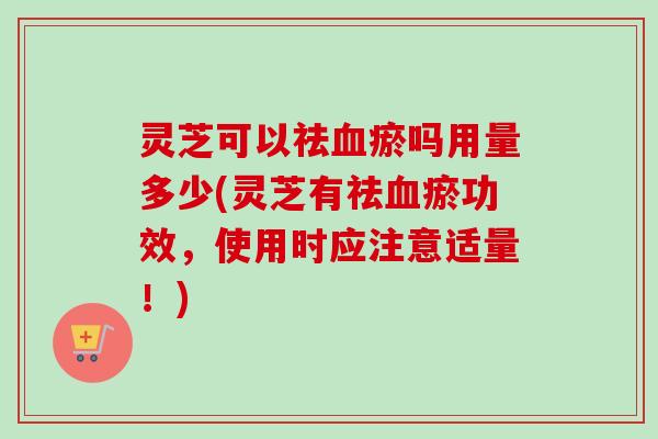 灵芝可以祛血瘀吗用量多少(灵芝有祛血瘀功效，使用时应注意适量！)-第1张图片-卓越灵芝孢子粉